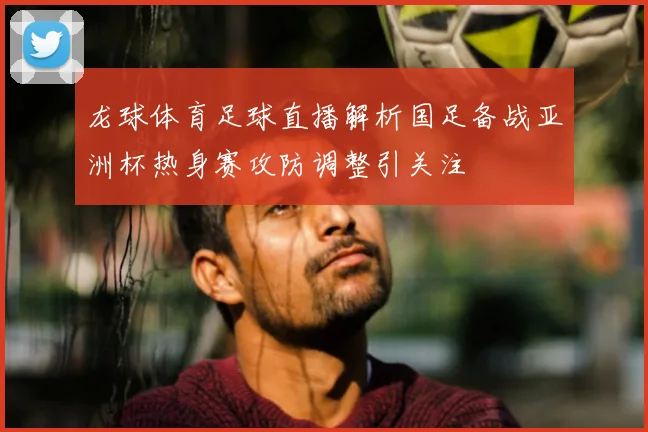 龙球体育足球直播解析国足备战亚洲杯热身赛攻防调整引关注