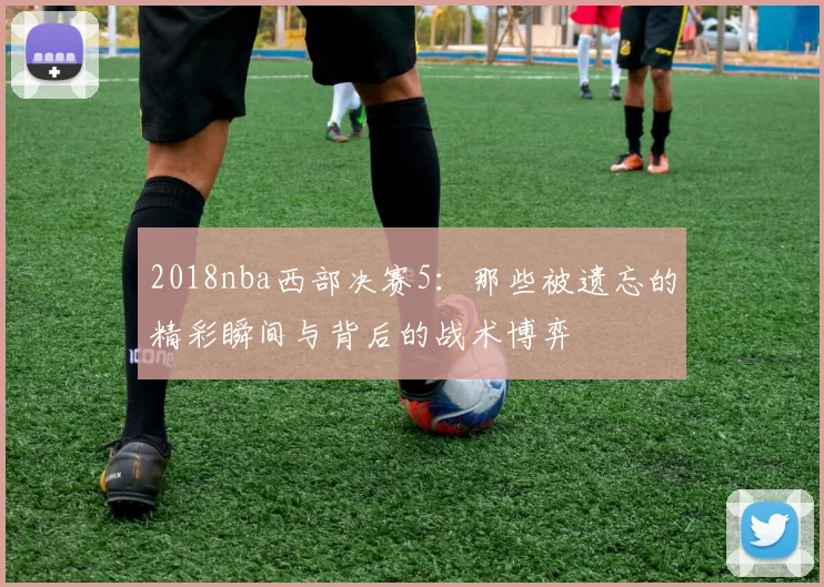 2018nba西部决赛5：那些被遗忘的精彩瞬间与背后的战术博弈