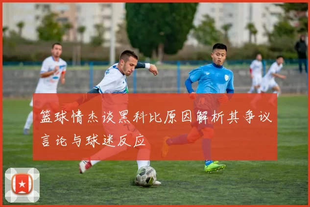 篮球情杰谈黑科比原因解析其争议言论与球迷反应