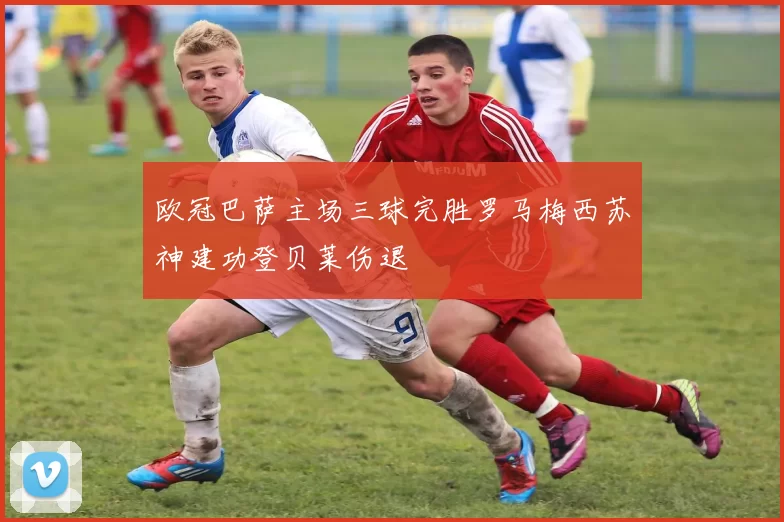 欧冠巴萨主场三球完胜罗马梅西苏神建功登贝莱伤退