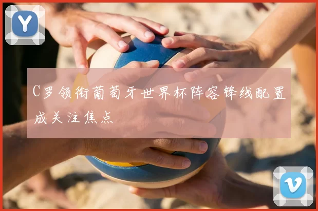 C罗领衔葡萄牙世界杯阵容锋线配置成关注焦点