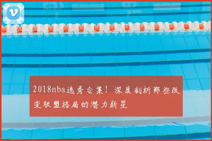 2018nba选秀合集！深度剖析那些改变联盟格局的潜力新星