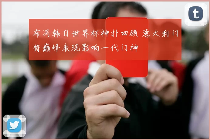 布冯韩日世界杯神扑回顾 意大利门将巅峰表现影响一代门神