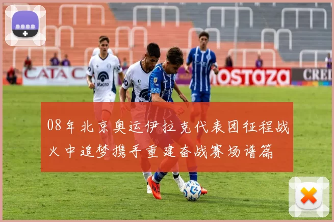 08年北京奥运伊拉克代表团征程战火中追梦携手重建奋战赛场谱篇