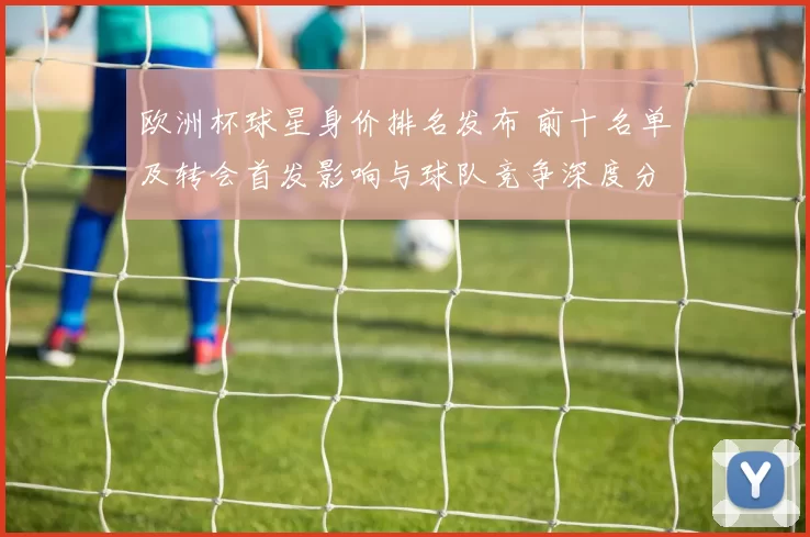 欧洲杯球星身价排名发布 前十名单及转会首发影响与球队竞争深度分析