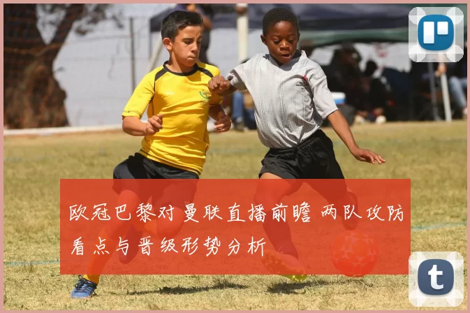 欧冠巴黎对曼联直播前瞻 两队攻防看点与晋级形势分析