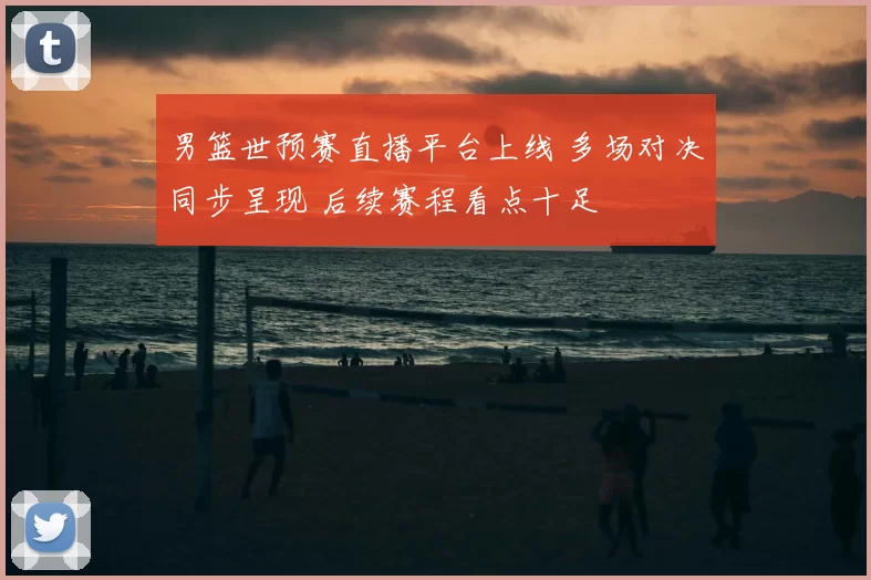 男篮世预赛直播平台上线 多场对决同步呈现 后续赛程看点十足