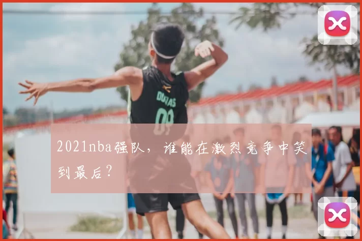 2021nba强队，谁能在激烈竞争中笑到最后？