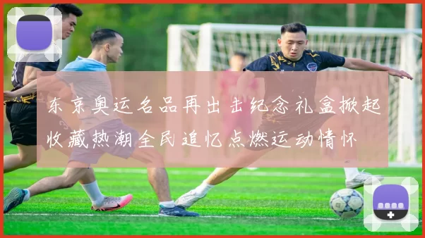 东京奥运名品再出击纪念礼盒掀起收藏热潮全民追忆点燃运动情怀