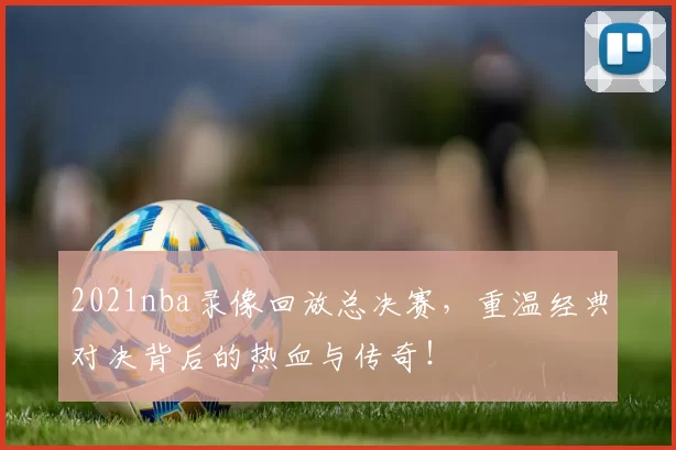 2021nba录像回放总决赛，重温经典对决背后的热血与传奇！