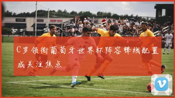 C罗领衔葡萄牙世界杯阵容锋线配置成关注焦点