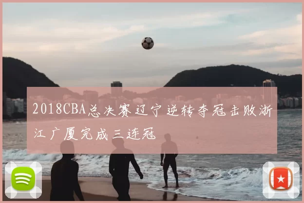 2018CBA总决赛辽宁逆转夺冠击败浙江广厦完成三连冠