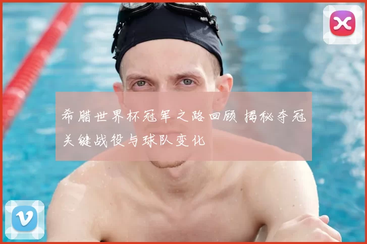 希腊世界杯冠军之路回顾 揭秘夺冠关键战役与球队变化