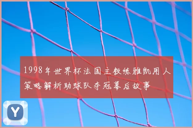 1998年世界杯法国主教练雅凯用人策略解析助球队夺冠幕后故事