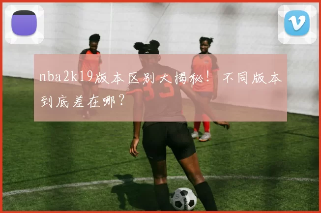 nba2k19版本区别大揭秘！不同版本到底差在哪？
