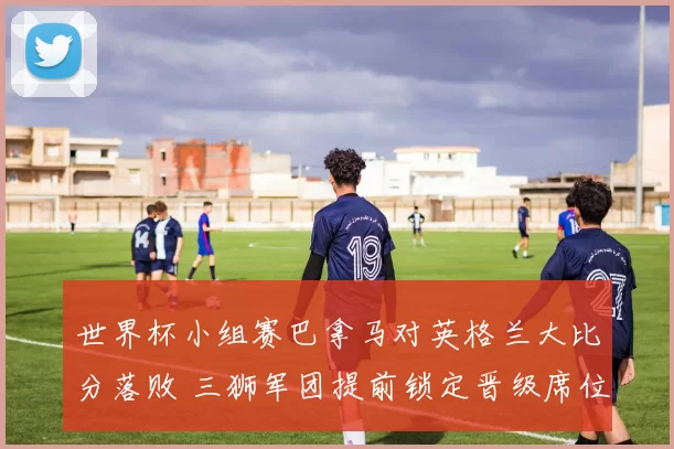 世界杯小组赛巴拿马对英格兰大比分落败 三狮军团提前锁定晋级席位