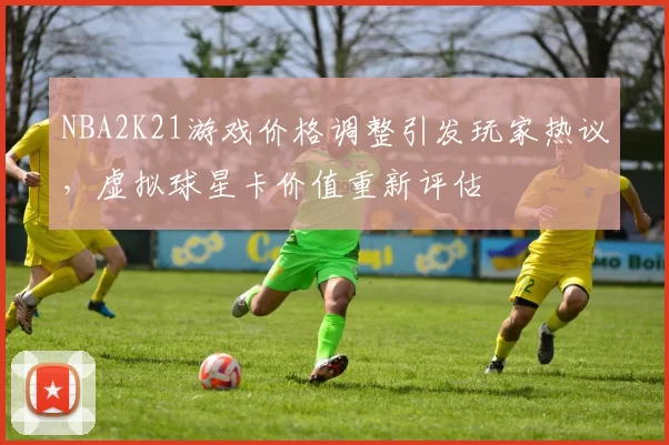 NBA2K21游戏价格调整引发玩家热议，虚拟球星卡价值重新评估