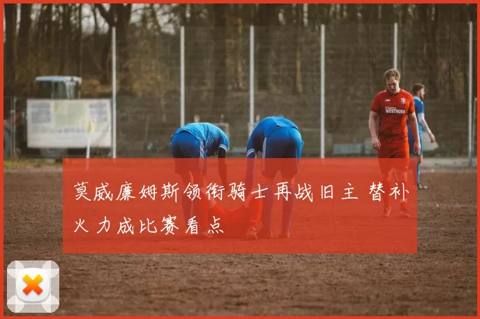 莫威廉姆斯领衔骑士再战旧主 替补火力成比赛看点