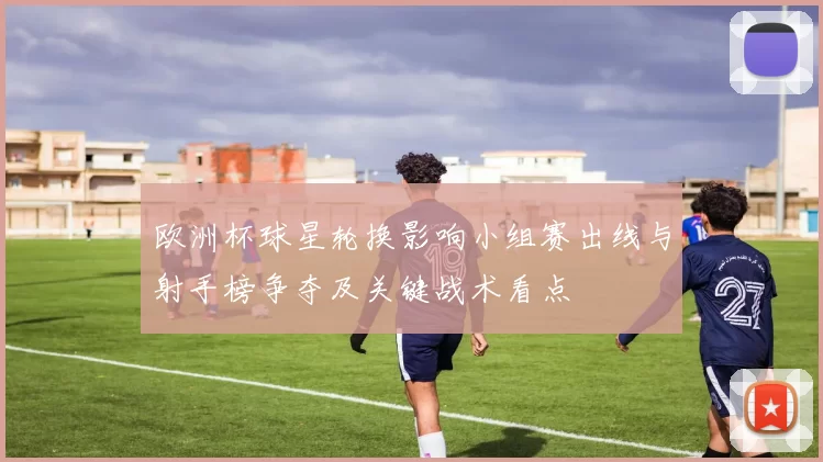 欧洲杯球星轮换影响小组赛出线与射手榜争夺及关键战术看点
