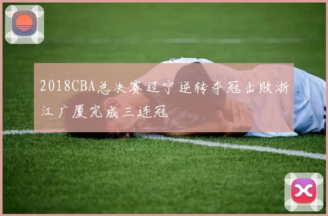 2018CBA总决赛辽宁逆转夺冠击败浙江广厦完成三连冠
