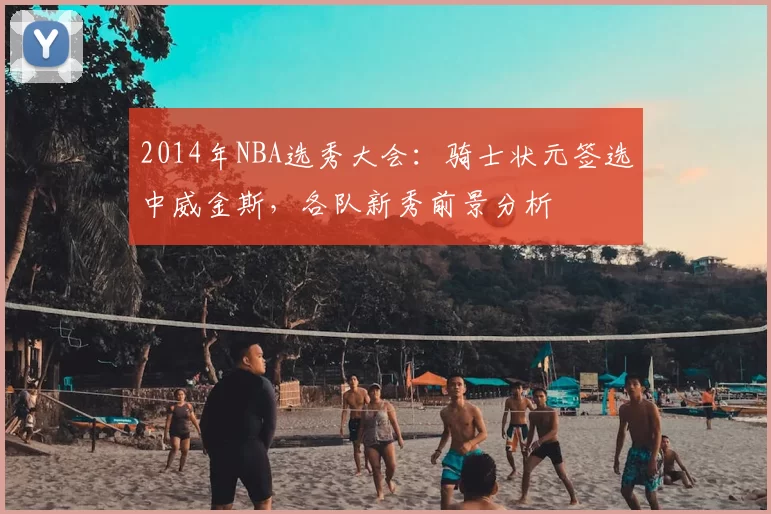 2014年NBA选秀大会：骑士状元签选中威金斯，各队新秀前景分析