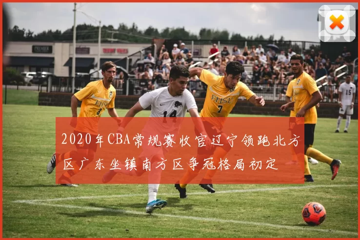 2020年CBA常规赛收官辽宁领跑北方区广东坐镇南方区争冠格局初定