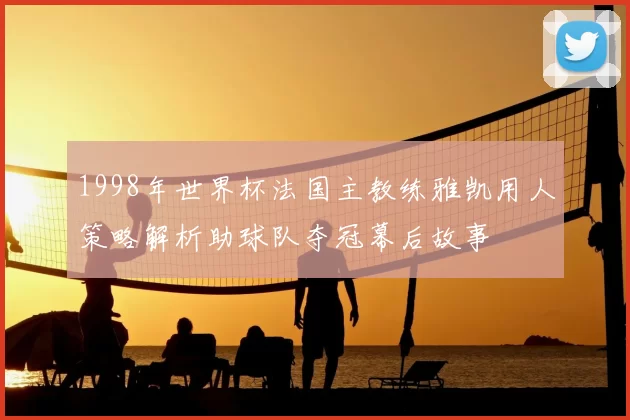 1998年世界杯法国主教练雅凯用人策略解析助球队夺冠幕后故事