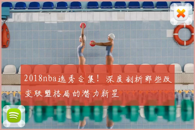 2018nba选秀合集！深度剖析那些改变联盟格局的潜力新星