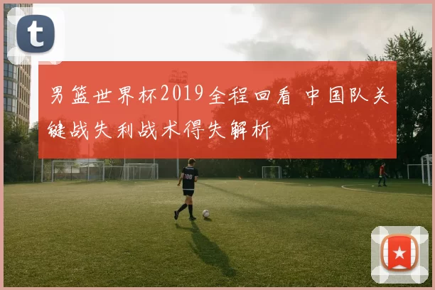 男篮世界杯2019全程回看 中国队关键战失利战术得失解析