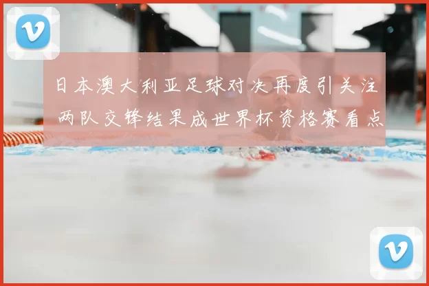 日本澳大利亚足球对决再度引关注 两队交锋结果成世界杯资格赛看点