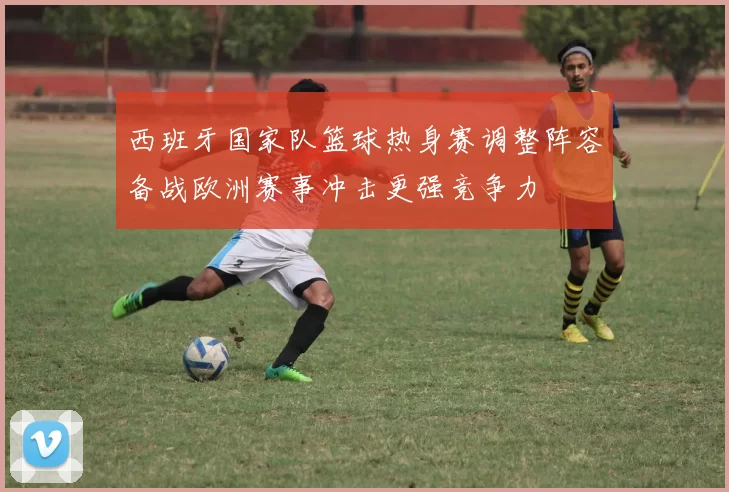 西班牙国家队篮球热身赛调整阵容备战欧洲赛事冲击更强竞争力