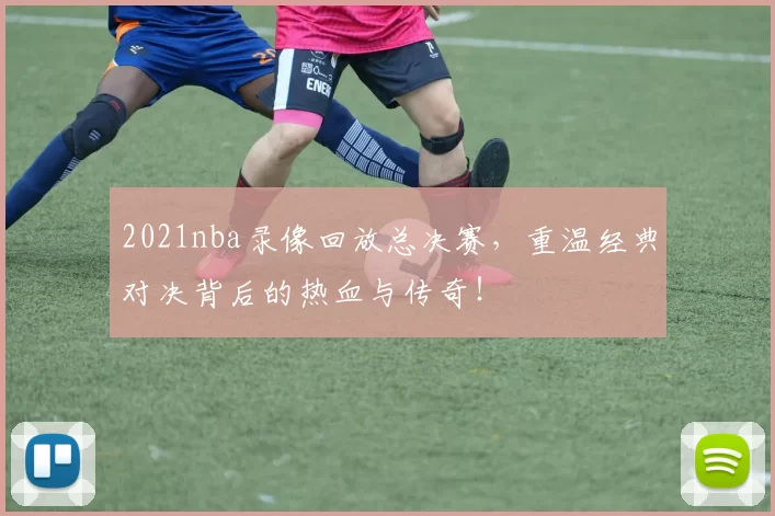 2021nba录像回放总决赛，重温经典对决背后的热血与传奇！