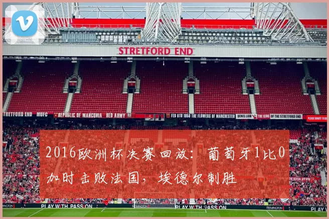 2016欧洲杯决赛回放:葡萄牙1比0加时击败法国,埃德尔制胜