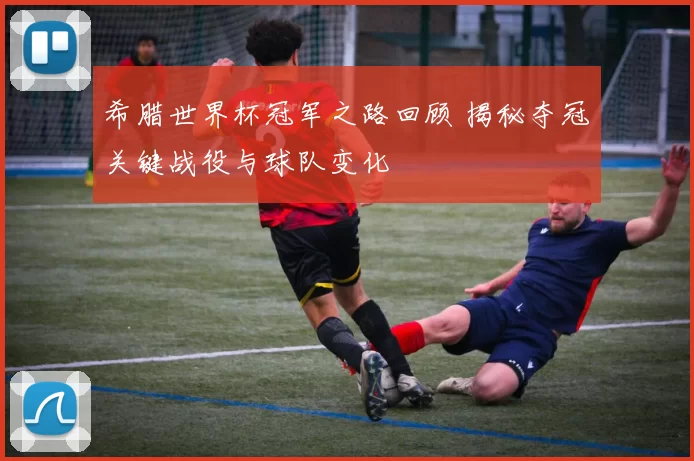 希腊世界杯冠军之路回顾 揭秘夺冠关键战役与球队变化