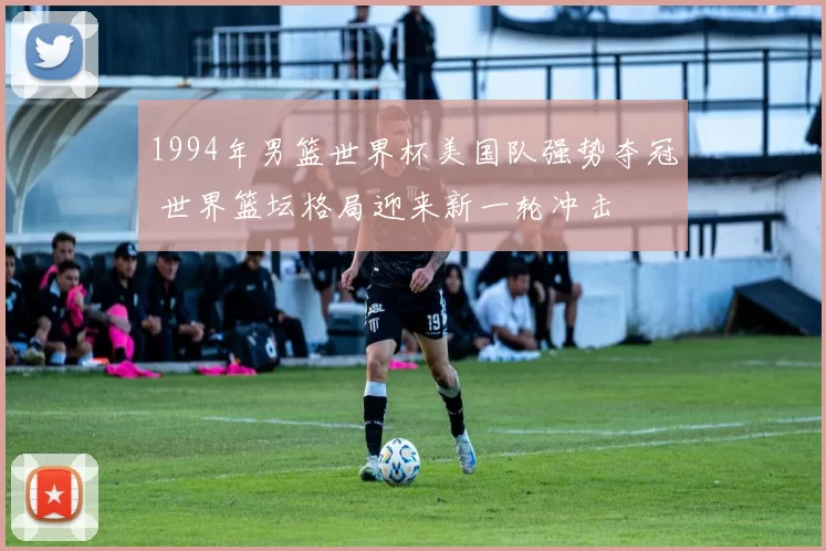 1994年男篮世界杯美国队强势夺冠 世界篮坛格局迎来新一轮冲击