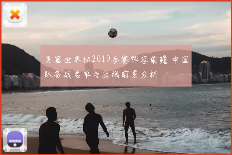 男篮世界杯2019参赛阵容前瞻 中国队备战名单与出线前景分析
