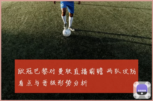 欧冠巴黎对曼联直播前瞻 两队攻防看点与晋级形势分析