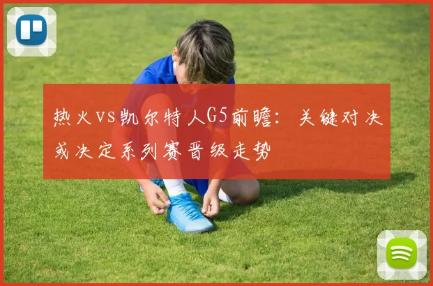 热火vs凯尔特人G5前瞻：关键对决或决定系列赛晋级走势