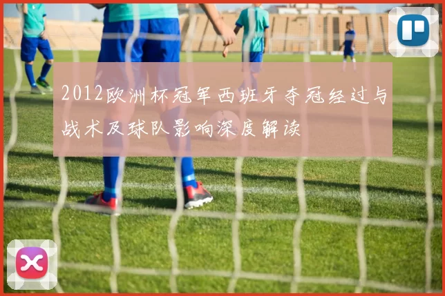 2012欧洲杯冠军西班牙夺冠经过与战术及球队影响深度解读