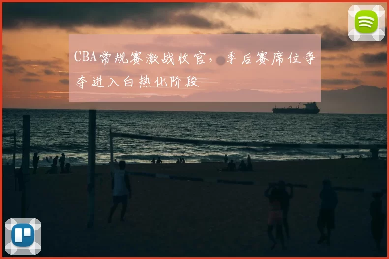 CBA常规赛激战收官，季后赛席位争夺进入白热化阶段