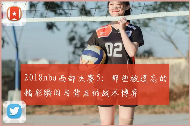 2018nba西部决赛5：那些被遗忘的精彩瞬间与背后的战术博弈