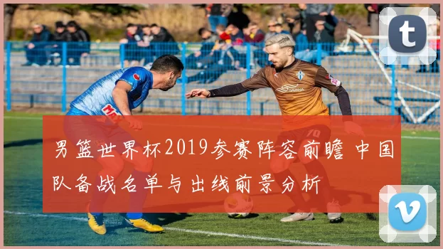 男篮世界杯2019参赛阵容前瞻 中国队备战名单与出线前景分析