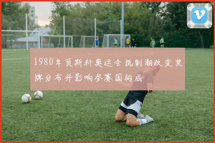 1980年莫斯科奥运会抵制潮改变奖牌分布并影响参赛国构成