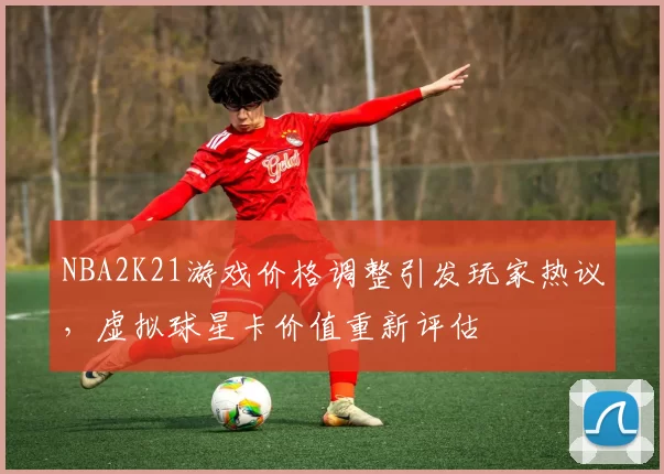 NBA2K21游戏价格调整引发玩家热议，虚拟球星卡价值重新评估