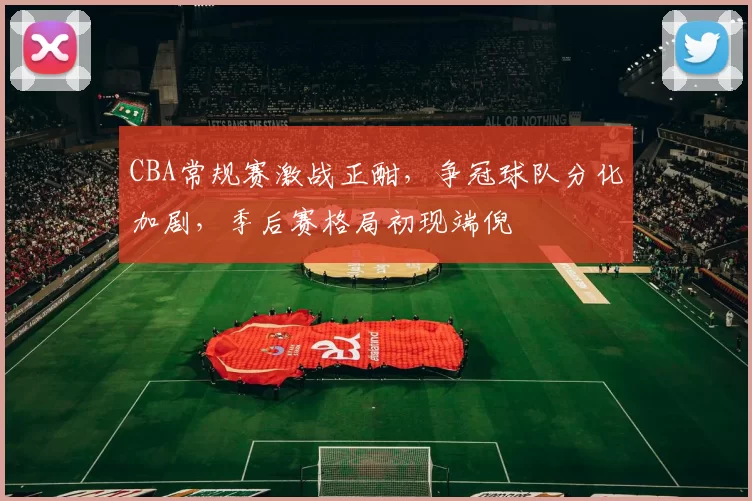 CBA常规赛激战正酣，争冠球队分化加剧，季后赛格局初现端倪