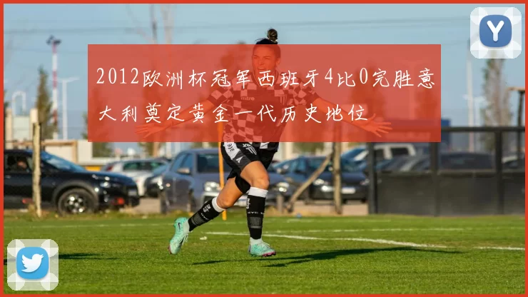 2012欧洲杯冠军西班牙4比0完胜意大利奠定黄金一代历史地位