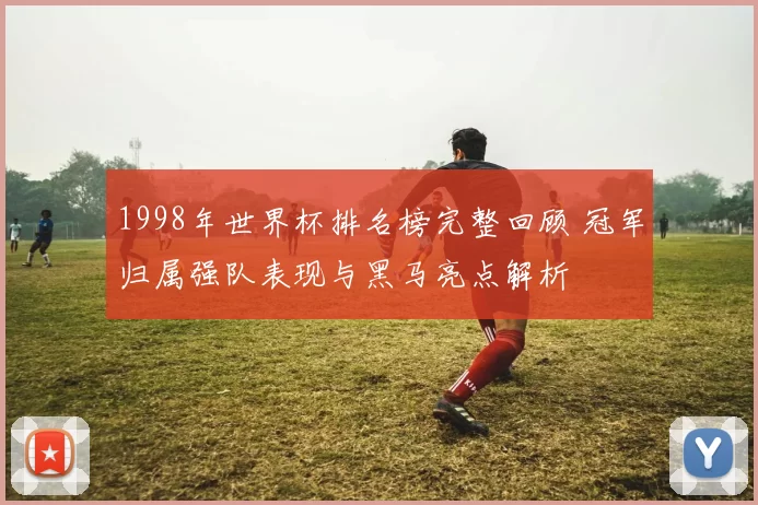 1998年世界杯排名榜完整回顾 冠军归属强队表现与黑马亮点解析