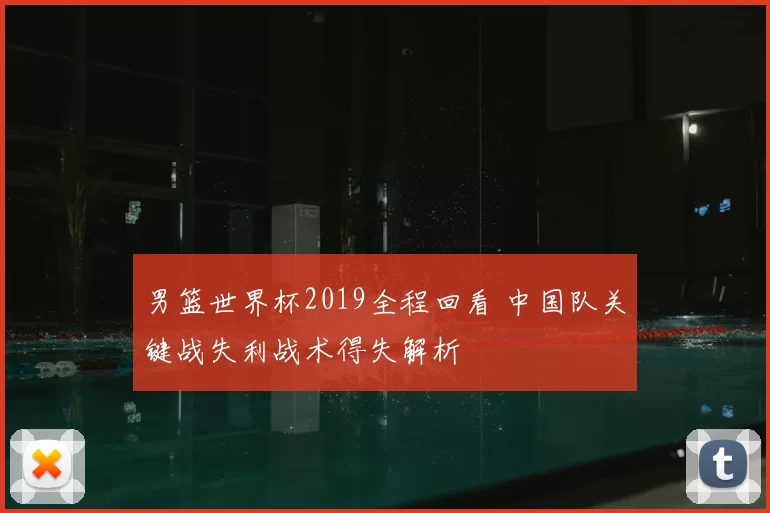 男篮世界杯2019全程回看 中国队关键战失利战术得失解析