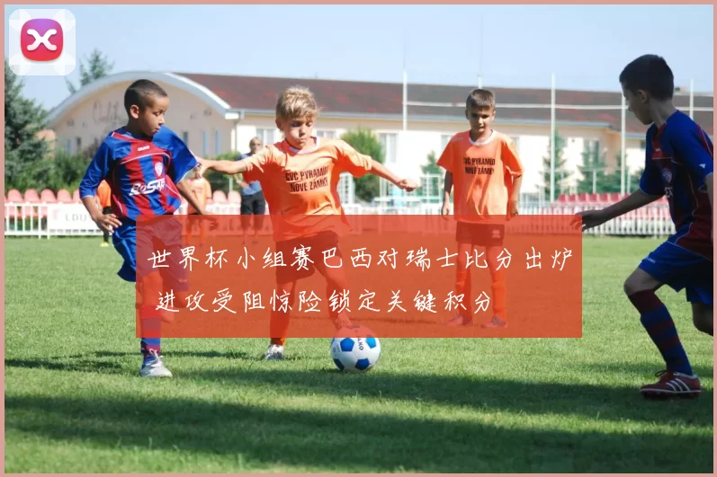 世界杯小组赛巴西对瑞士比分出炉 进攻受阻惊险锁定关键积分