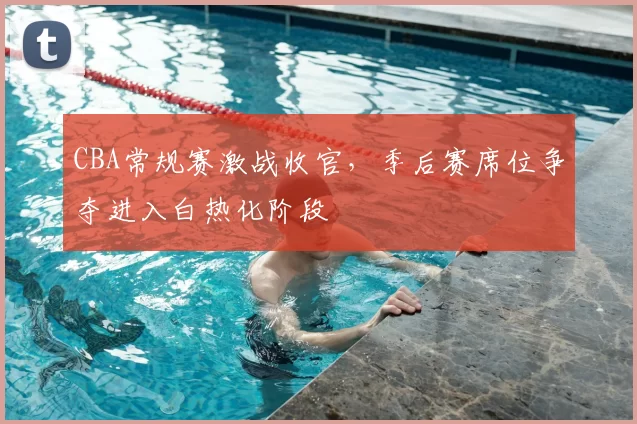 CBA常规赛激战收官，季后赛席位争夺进入白热化阶段